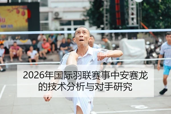 2026年国际羽联赛事中安赛龙的技术分析与对手研究