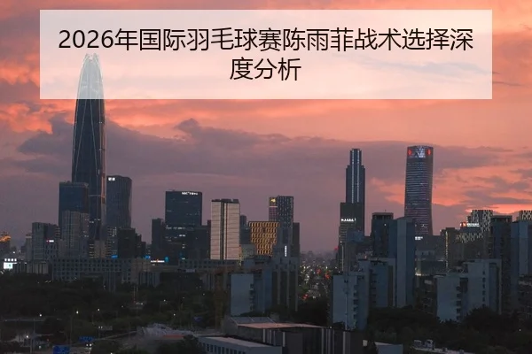 2026年国际羽毛球赛陈雨菲战术选择深度分析