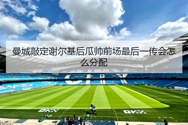 曼城敲定谢尔基后瓜帅前场最后一传会怎么分配