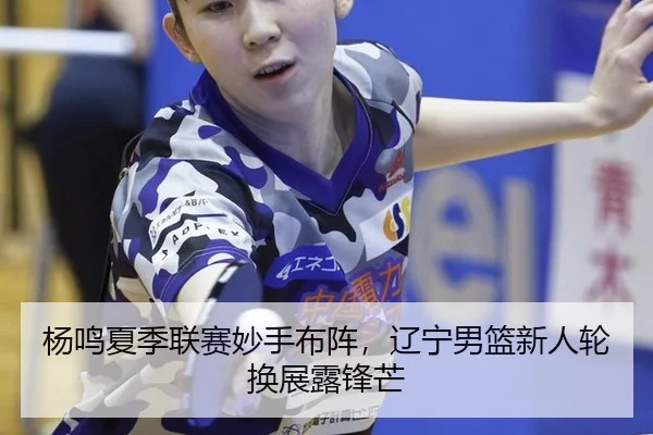杨鸣夏季联赛妙手布阵，辽宁男篮新人轮换展露锋芒